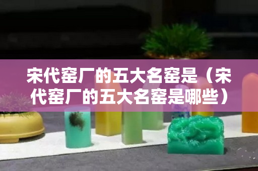 宋代窯廠的五大名窯是（宋代窯廠的五大名窯是哪些）