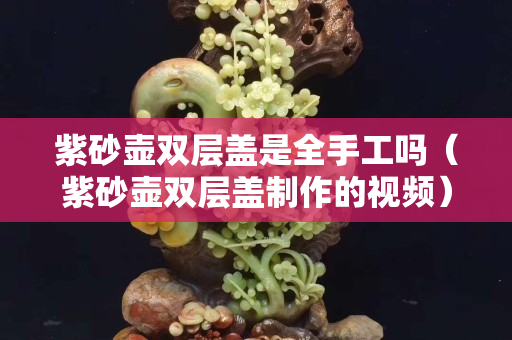 紫砂壺雙層蓋是全手工嗎（紫砂壺雙層蓋制作的視頻）