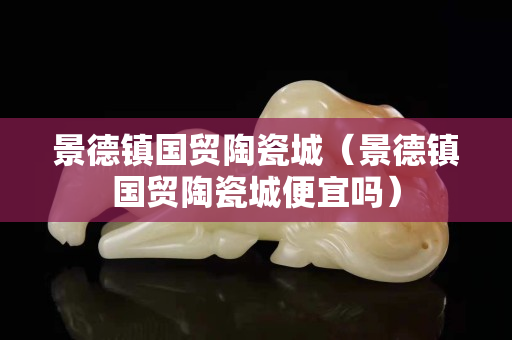 景德鎮(zhèn)國貿(mào)陶瓷城（景德鎮(zhèn)國貿(mào)陶瓷城便宜嗎）