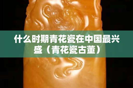 什么時期青花瓷在中國最興盛（青花瓷古董）