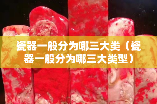 瓷器一般分為哪三大類（瓷器一般分為哪三大類型）