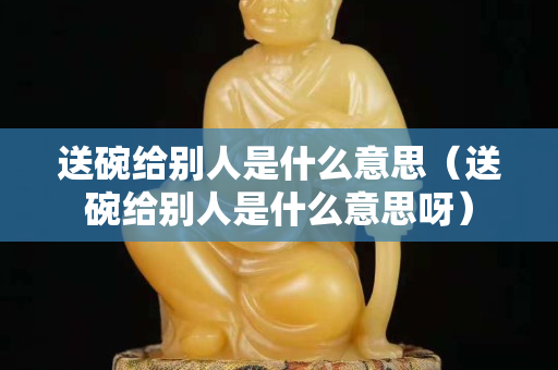 送碗給別人是什么意思（送碗給別人是什么意思呀）