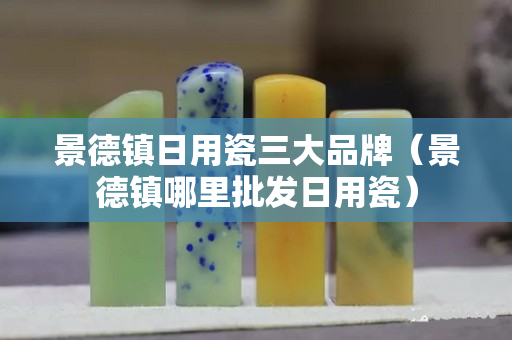 景德鎮日用瓷三大品牌（景德鎮哪里批發日用瓷）