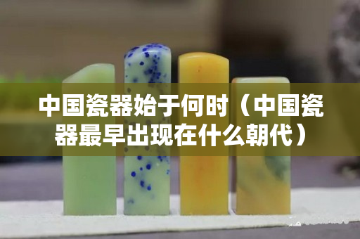 中國瓷器始于何時（中國瓷器最早出現在什么朝代）