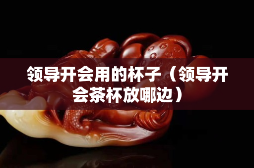 領導開會用的杯子（領導開會茶杯放哪邊）