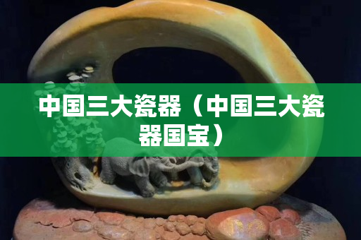 中國三大瓷器（中國三大瓷器國寶）