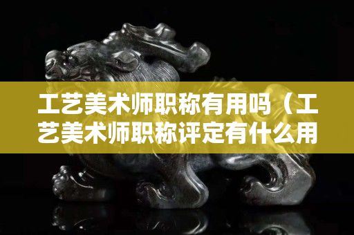 工藝美術師職稱有用嗎（工藝美術師職稱評定有什么用）