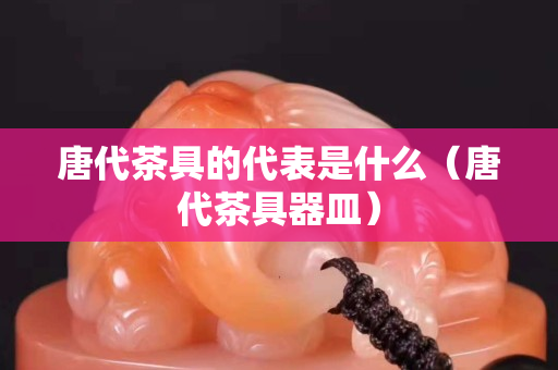 唐代茶具的代表是什么（唐代茶具器皿）