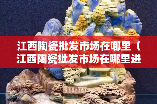 江西陶瓷批發市場在哪里（江西陶瓷批發市場在哪里進貨）
