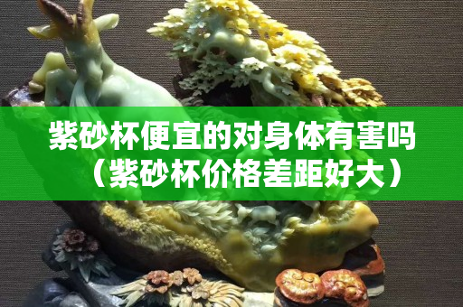 紫砂杯便宜的對身體有害嗎（紫砂杯價(jià)格差距好大）