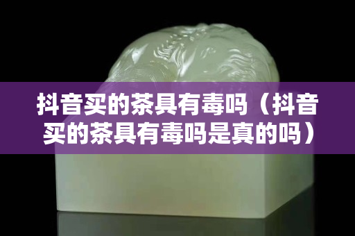 抖音買(mǎi)的茶具有毒嗎（抖音買(mǎi)的茶具有毒嗎是真的嗎）