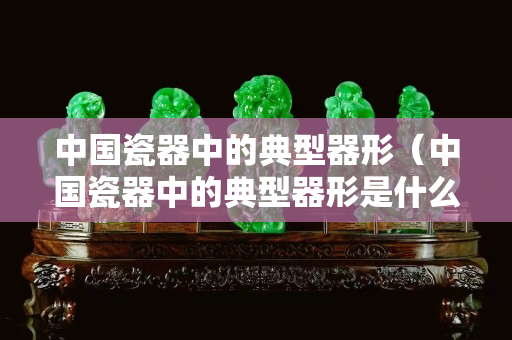 中國(guó)瓷器中的典型器形（中國(guó)瓷器中的典型器形是什么）