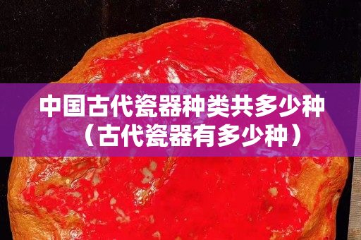 中國古代瓷器種類共多少種（古代瓷器有多少種）