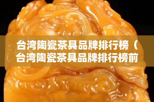 臺灣陶瓷茶具品牌排行榜（臺灣陶瓷茶具品牌排行榜前十）