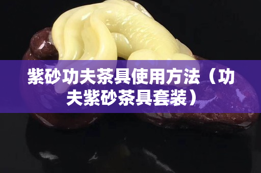 紫砂功夫茶具使用方法（功夫紫砂茶具套裝）