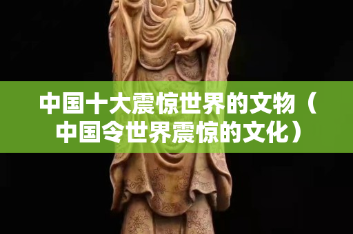 中國十大震驚世界的文物（中國令世界震驚的文化）