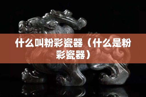 什么叫粉彩瓷器（什么是粉彩瓷器）