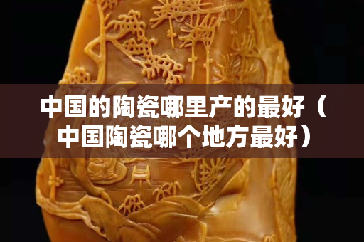 中國的陶瓷哪里產的最好（中國陶瓷哪個地方最好）