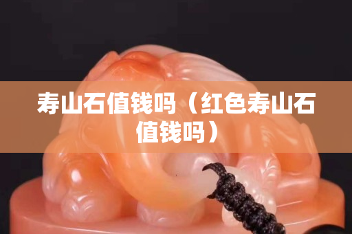 壽山石值錢嗎（紅色壽山石值錢嗎）