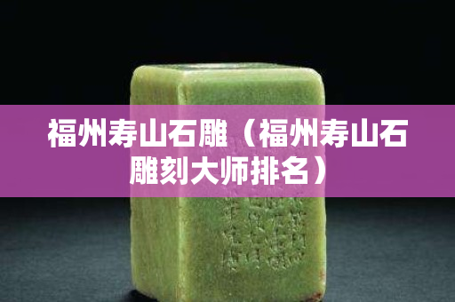 福州壽山石雕（福州壽山石雕刻大師排名）
