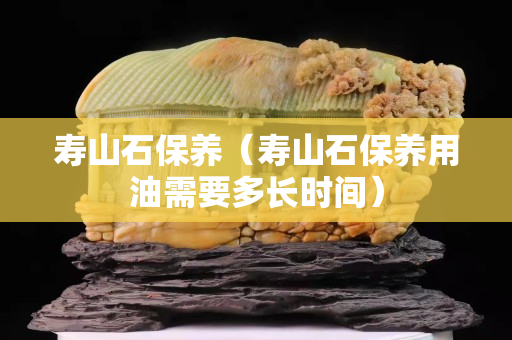 壽山石保養（壽山石保養用油需要多長時間）