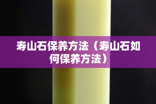 壽山石保養(yǎng)方法（壽山石如何保養(yǎng)方法）