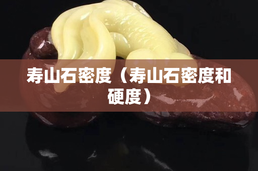 壽山石密度（壽山石密度和硬度）
