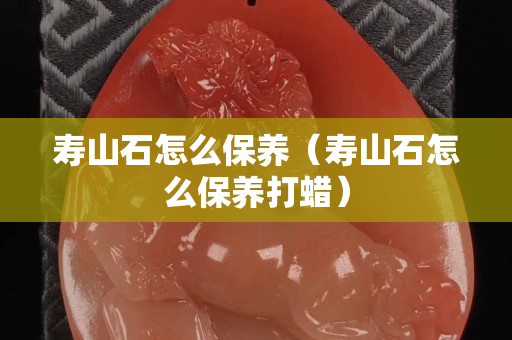 壽山石怎么保養（壽山石怎么保養打蠟）