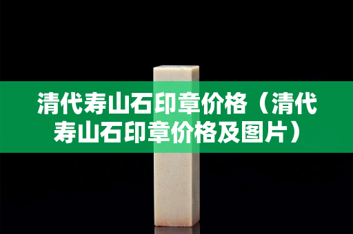 清代壽山石印章價格（清代壽山石印章價格及圖片）