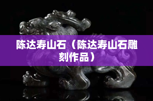 陳達壽山石（陳達壽山石雕刻作品）