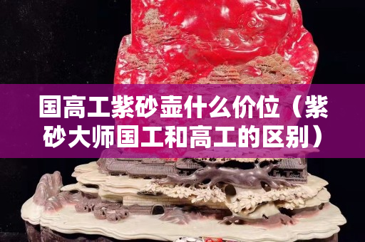 國高工紫砂壺什么價位（紫砂大師國工和高工的區別）
