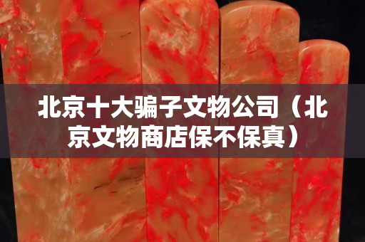北京十大騙子文物公司（北京文物商店保不保真）