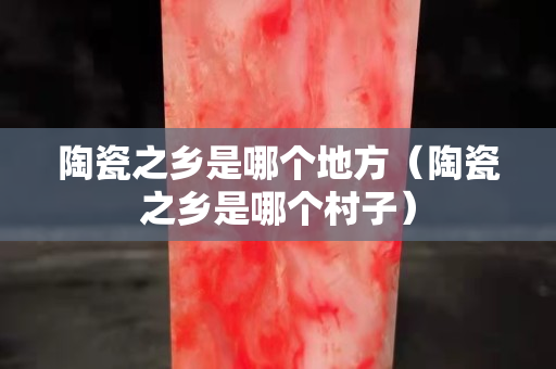陶瓷之鄉是哪個地方（陶瓷之鄉是哪個村子）