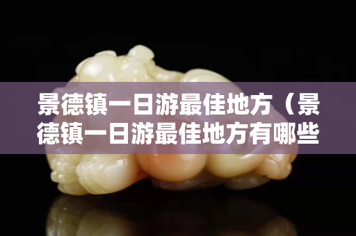 景德鎮(zhèn)一日游最佳地方（景德鎮(zhèn)一日游最佳地方有哪些）