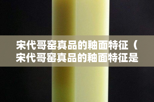 宋代哥窯真品的釉面特征（宋代哥窯真品的釉面特征是什么）