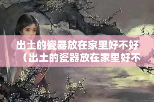 出土的瓷器放在家里好不好（出土的瓷器放在家里好不好呢）