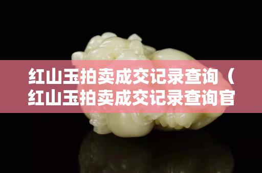 紅山玉拍賣成交記錄查詢（紅山玉拍賣成交記錄查詢官網(wǎng)）