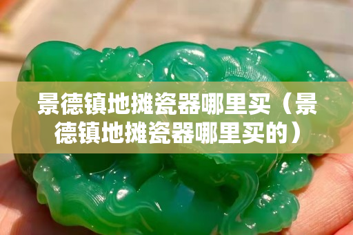景德鎮地攤瓷器哪里買（景德鎮地攤瓷器哪里買的）