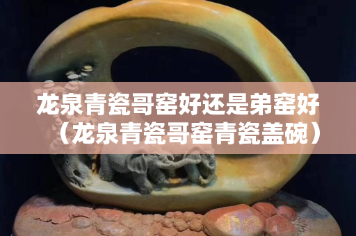龍泉青瓷哥窯好還是弟窯好（龍泉青瓷哥窯青瓷蓋碗）
