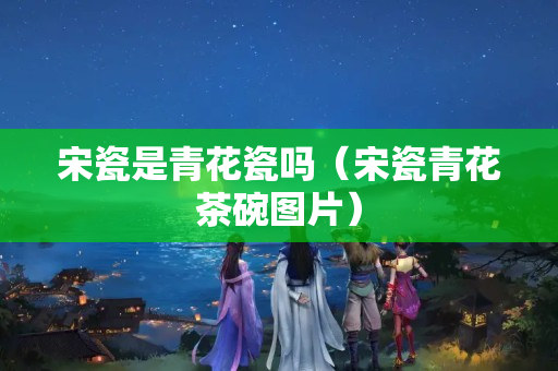 宋瓷是青花瓷嗎（宋瓷青花茶碗圖片）