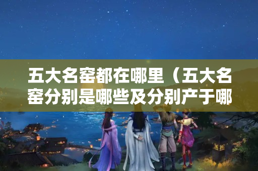 五大名窯都在哪里（五大名窯分別是哪些及分別產于哪里）