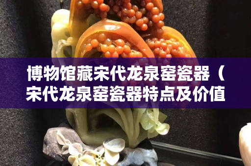 博物館藏宋代龍泉窯瓷器（宋代龍泉窯瓷器特點及價值）