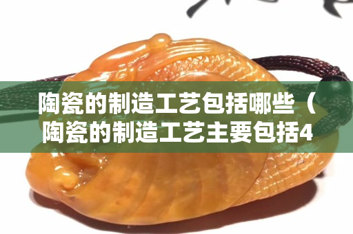 陶瓷的制造工藝包括哪些（陶瓷的制造工藝主要包括4個(gè)環(huán)節(jié)）