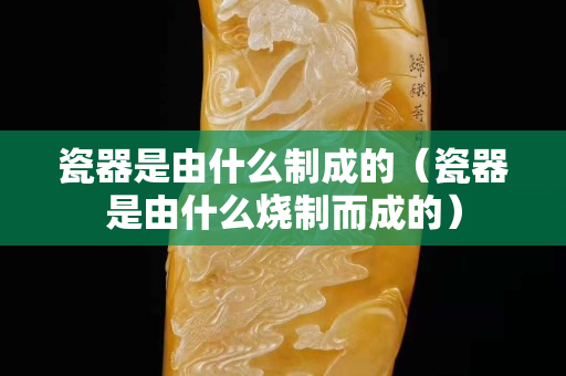 瓷器是由什么制成的（瓷器是由什么燒制而成的）