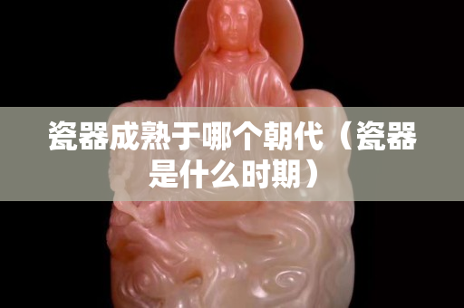 瓷器成熟于哪個朝代（瓷器是什么時期）