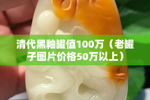 清代黑釉罐值100萬（老罐子圖片價(jià)格50萬以上）