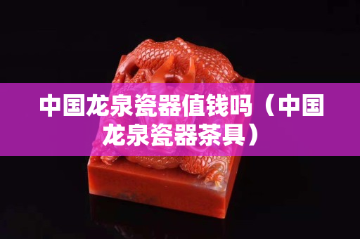 中國龍泉瓷器值錢嗎（中國龍泉瓷器茶具）