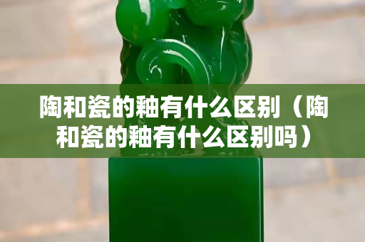 陶和瓷的釉有什么區別（陶和瓷的釉有什么區別嗎）