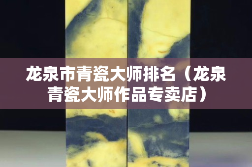 龍泉市青瓷大師排名（龍泉青瓷大師作品專賣店）