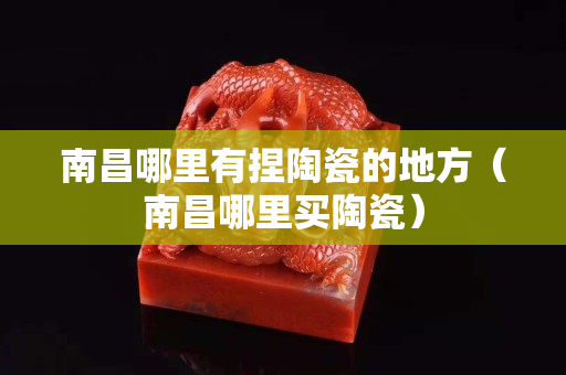 南昌哪里有捏陶瓷的地方（南昌哪里買陶瓷）